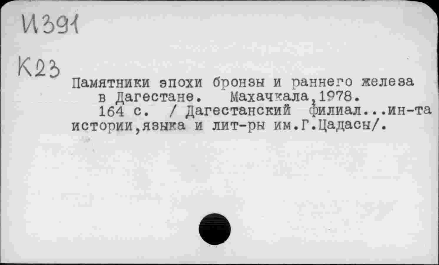 ﻿И2>9-(
К25
Памятники эпохи бронзы и раннего железа в Дагестане. Махачкала,1978.
164 с. / Дагестанский филиал...ин-та истории,языка и лит-ры им.Г.Цадасы/.